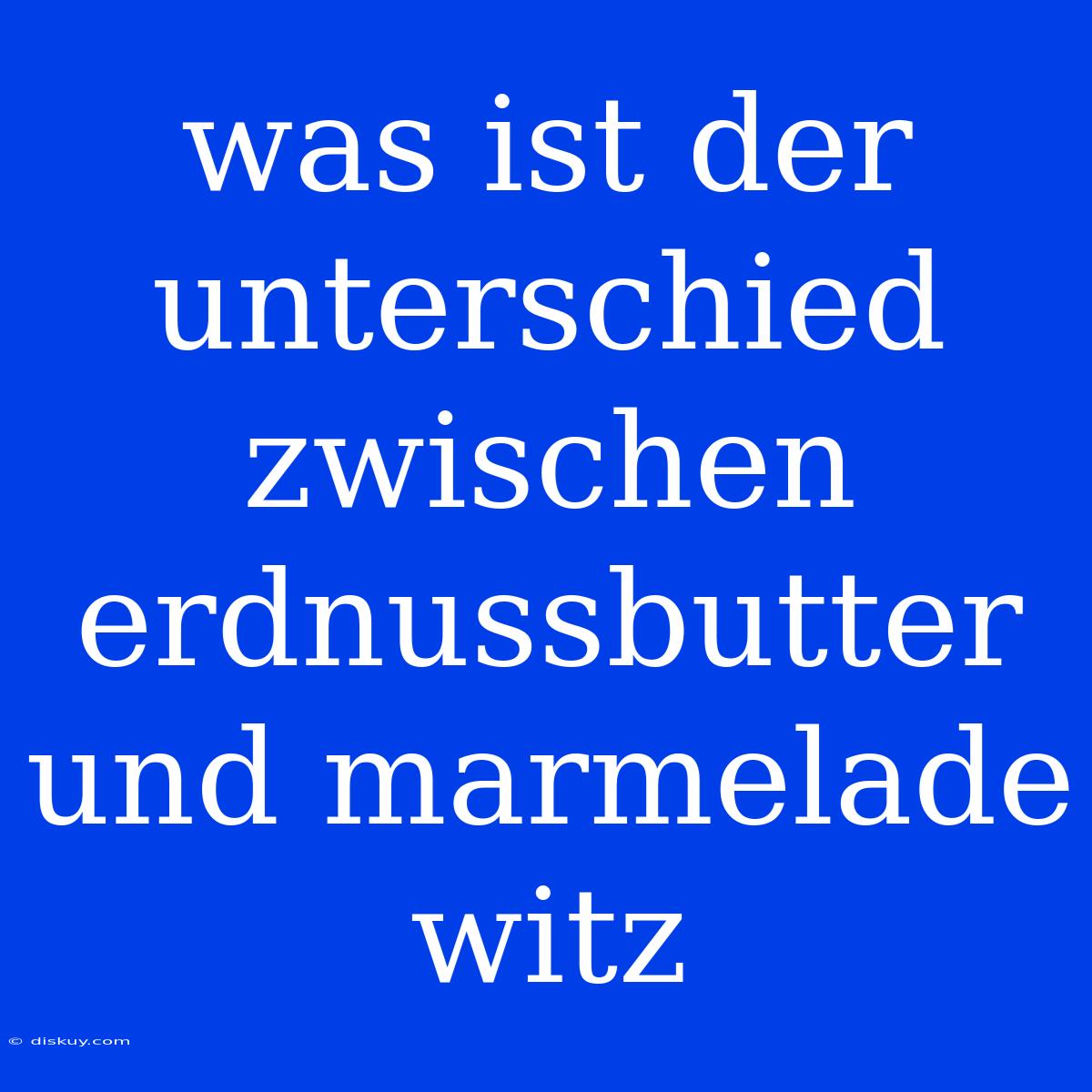 Was Ist Der Unterschied Zwischen Erdnussbutter Und Marmelade Witz