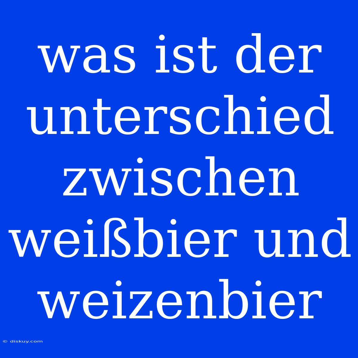 Was Ist Der Unterschied Zwischen Weißbier Und Weizenbier