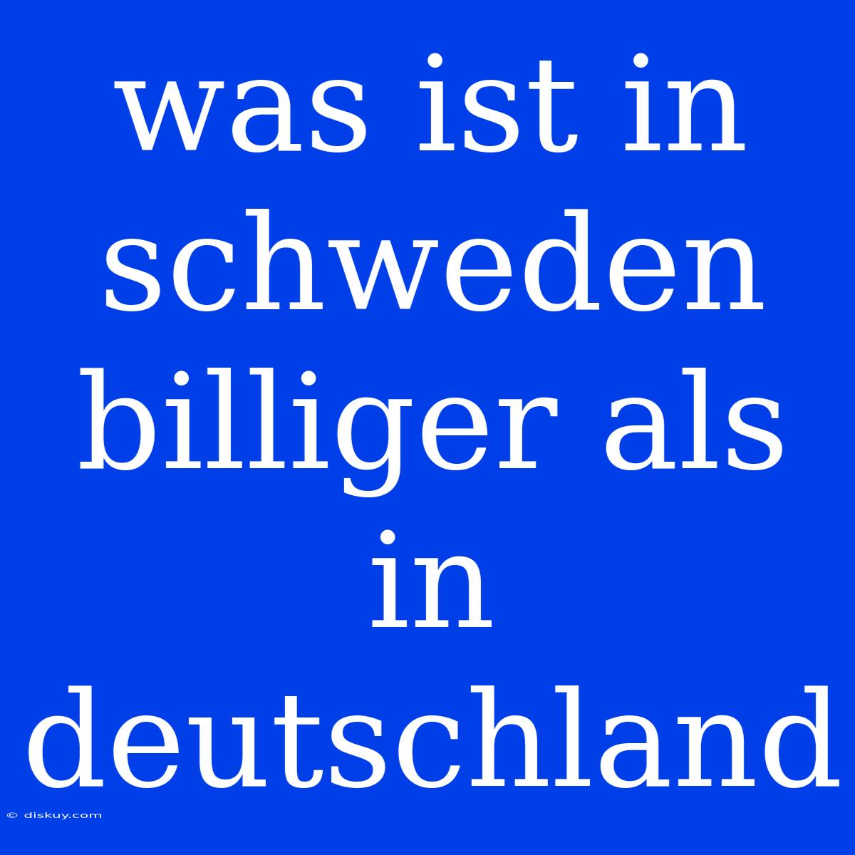 Was Ist In Schweden Billiger Als In Deutschland