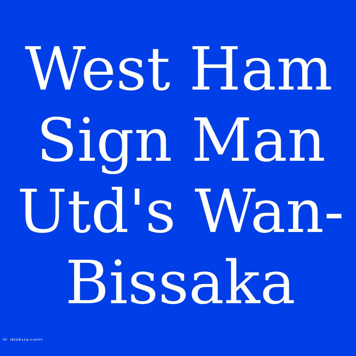 West Ham Sign Man Utd's Wan-Bissaka