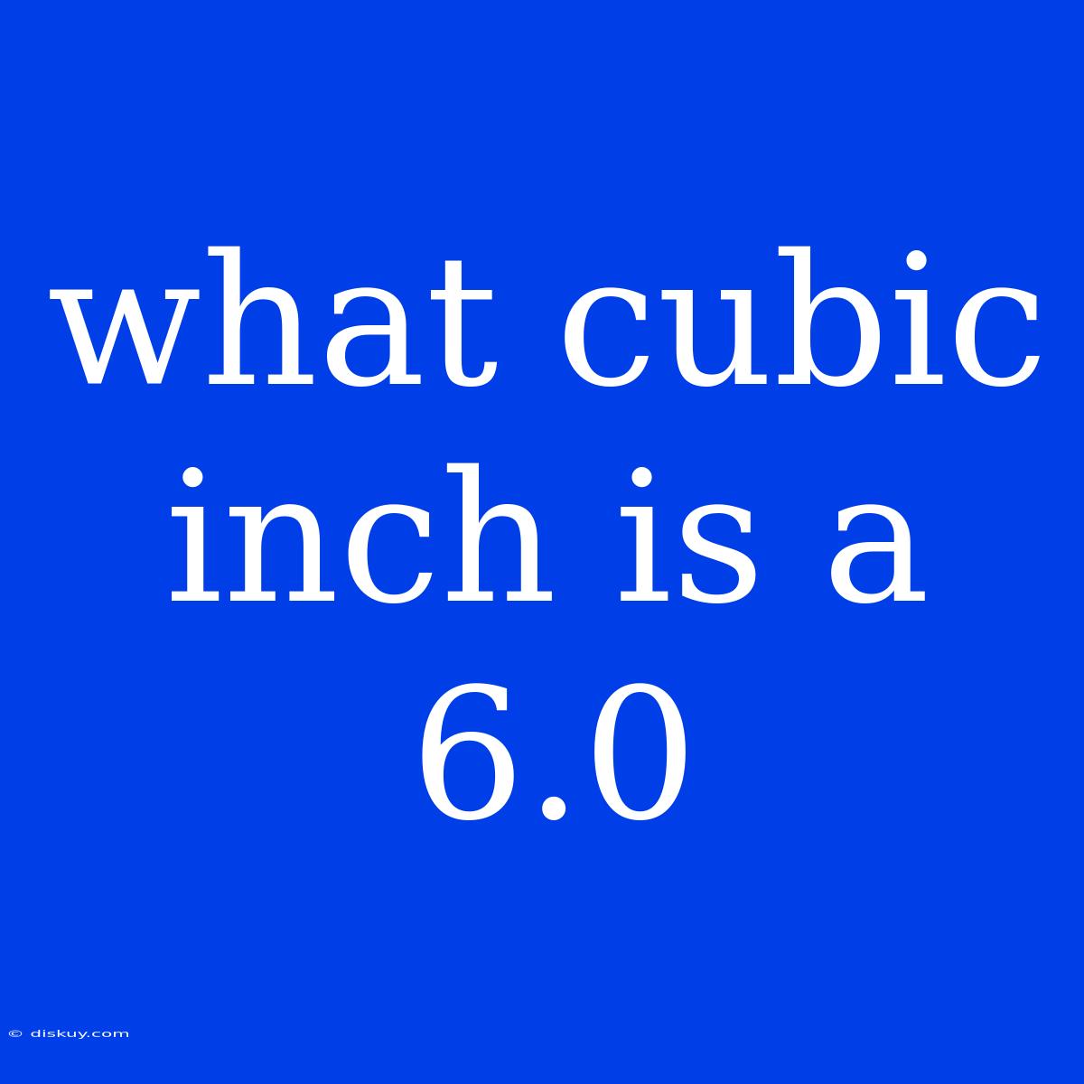 What Cubic Inch Is A 6.0