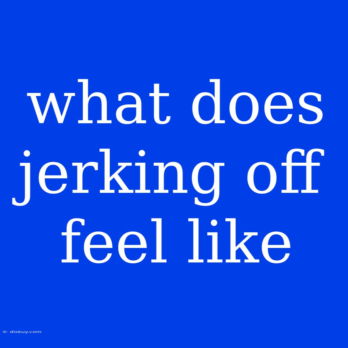 What Does Jerking Off Feel Like