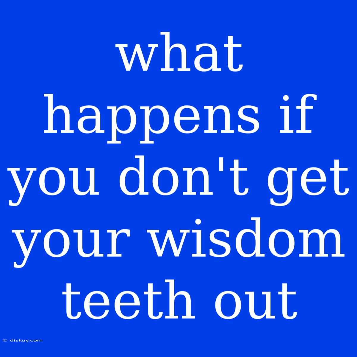 What Happens If You Don't Get Your Wisdom Teeth Out