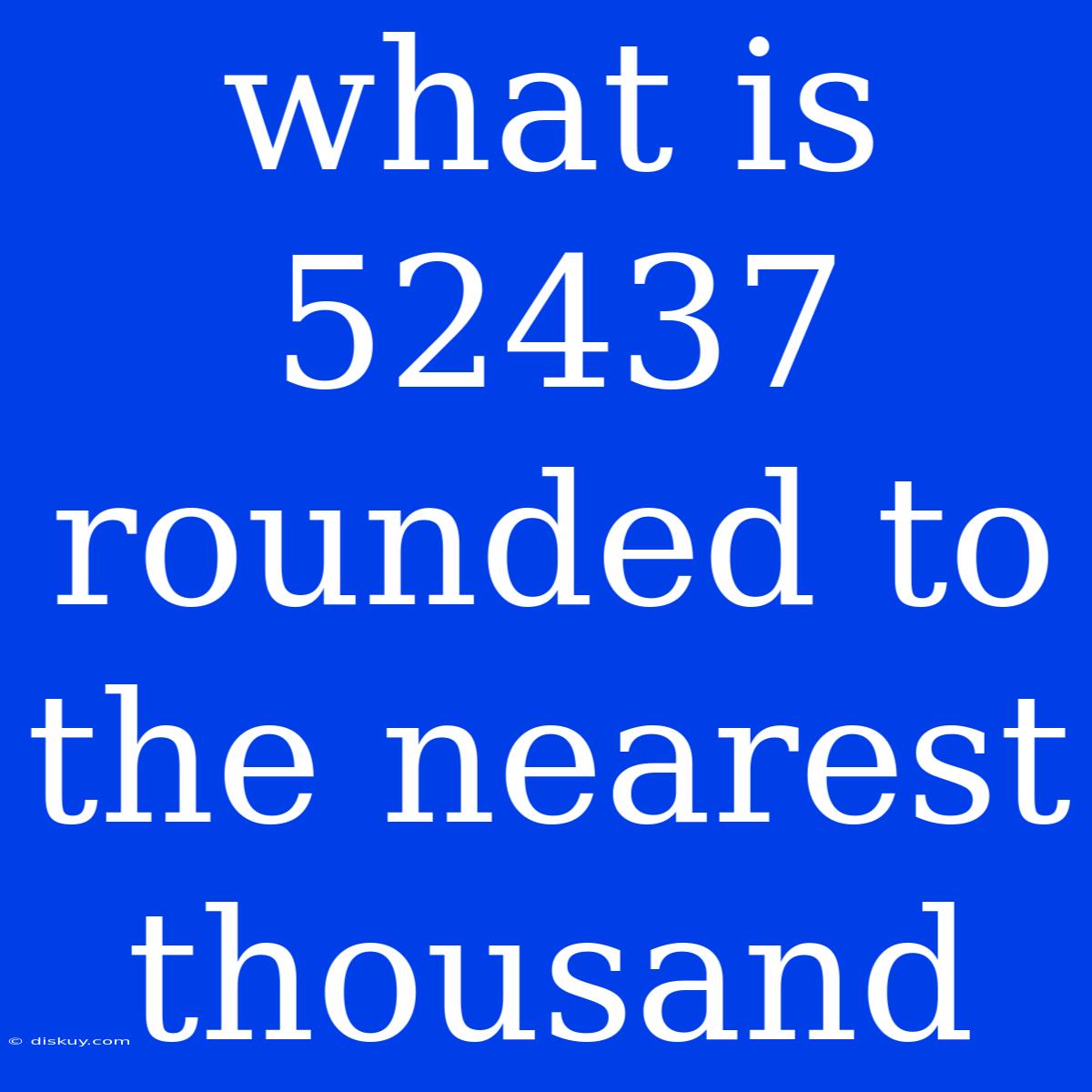 What Is 52437 Rounded To The Nearest Thousand