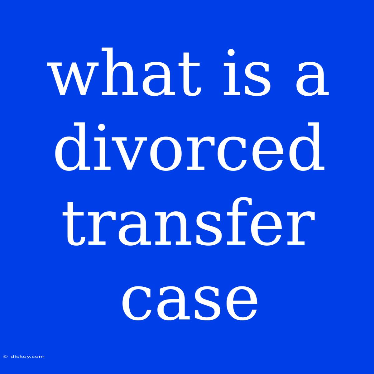 What Is A Divorced Transfer Case