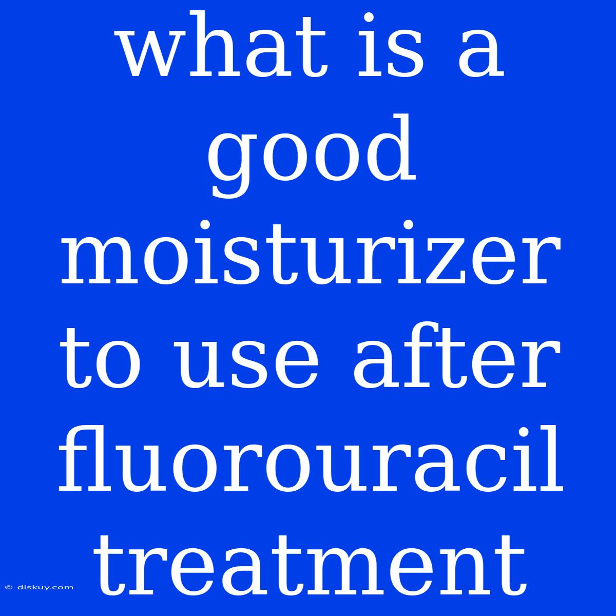 What Is A Good Moisturizer To Use After Fluorouracil Treatment