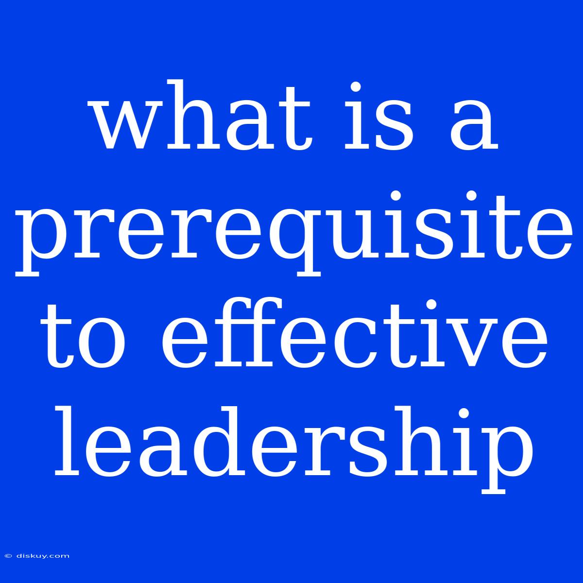 What Is A Prerequisite To Effective Leadership