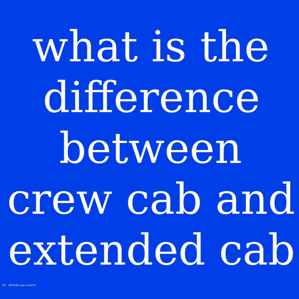 What Is The Difference Between Crew Cab And Extended Cab