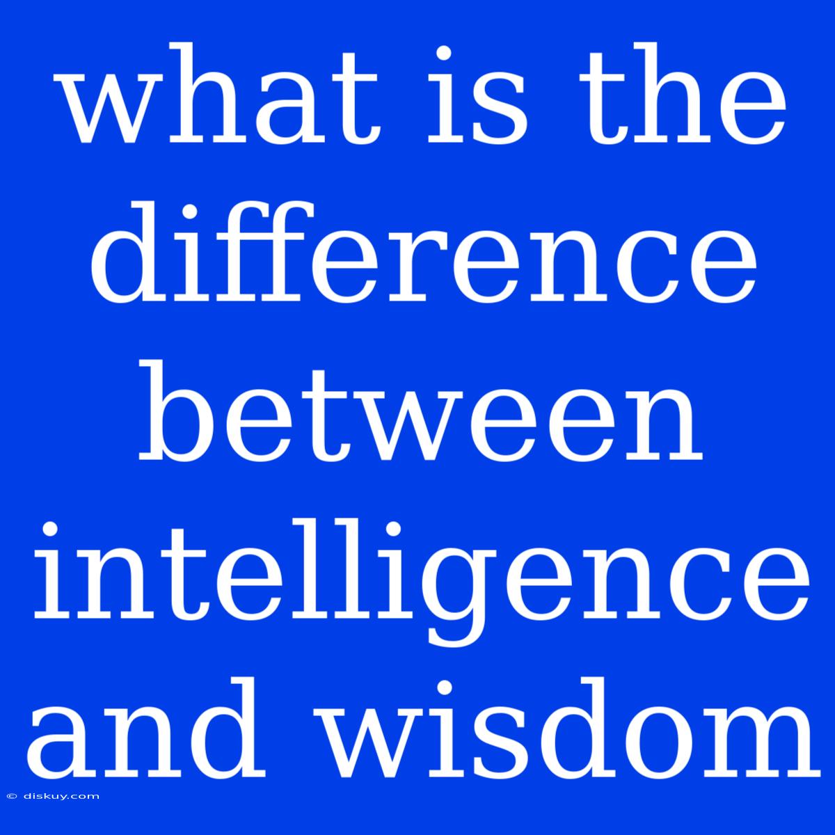 What Is The Difference Between Intelligence And Wisdom