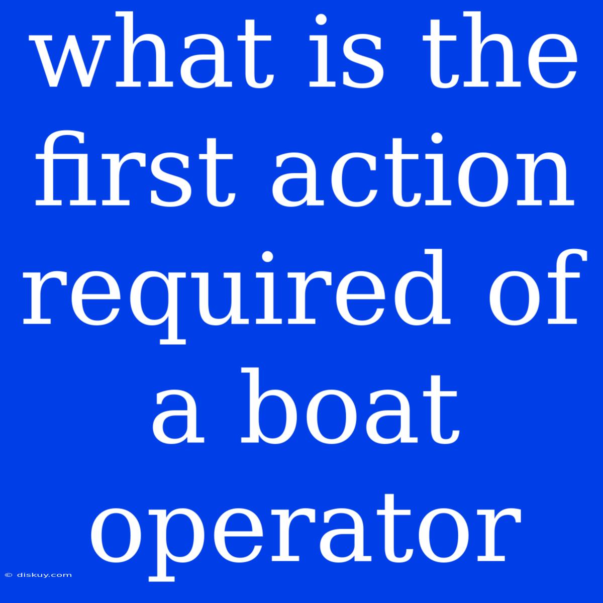 What Is The First Action Required Of A Boat Operator