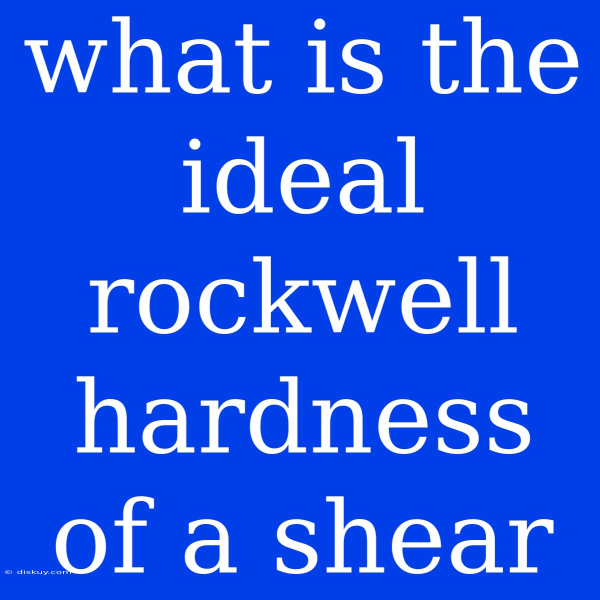 What Is The Ideal Rockwell Hardness Of A Shear