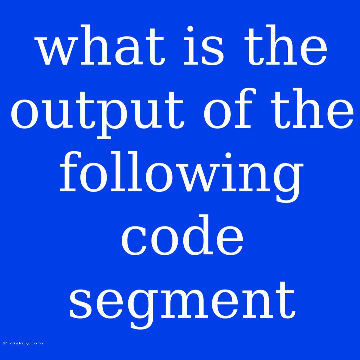 What Is The Output Of The Following Code Segment