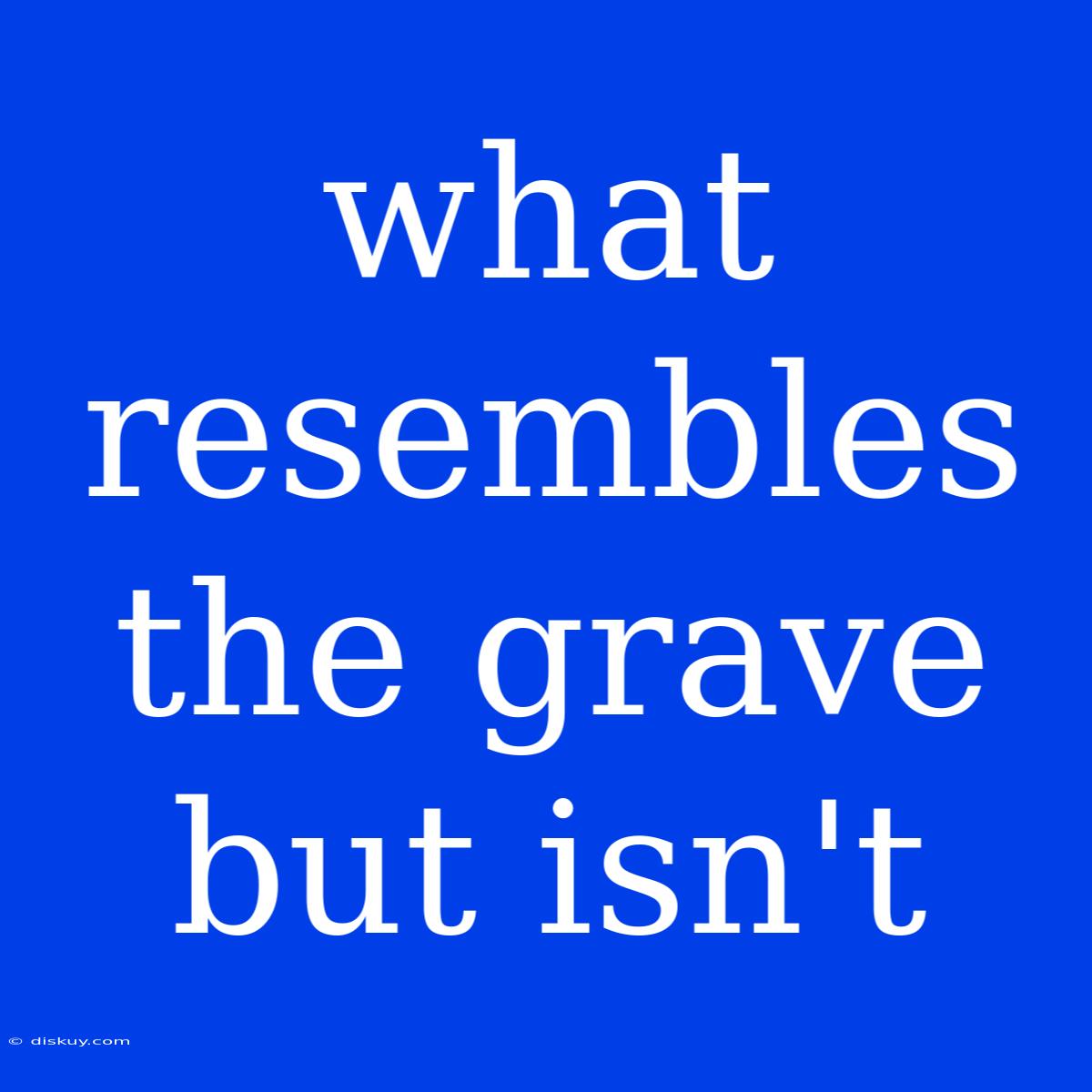 What Resembles The Grave But Isn't