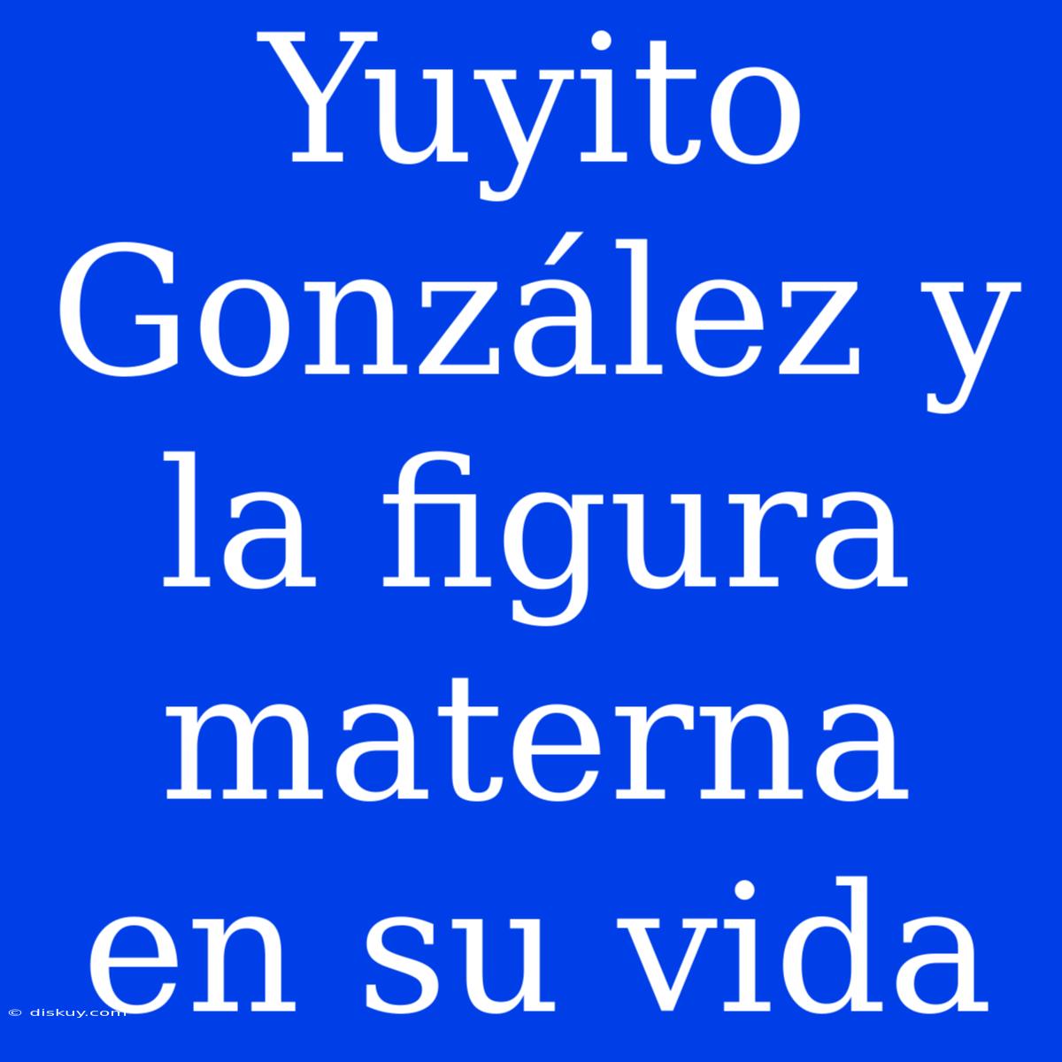 Yuyito González Y La Figura Materna En Su Vida